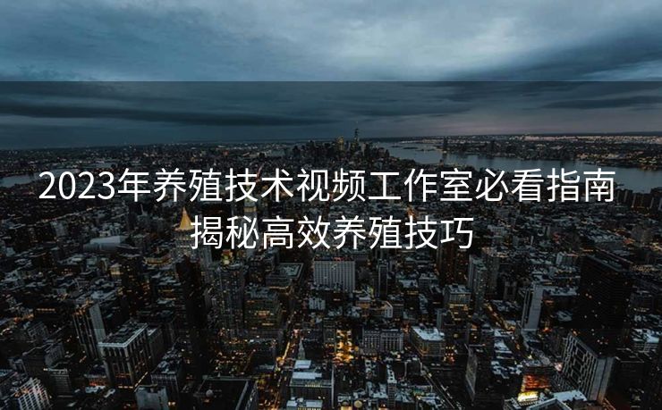 2023年养殖技术视频工作室必看指南 揭秘高效养殖技巧