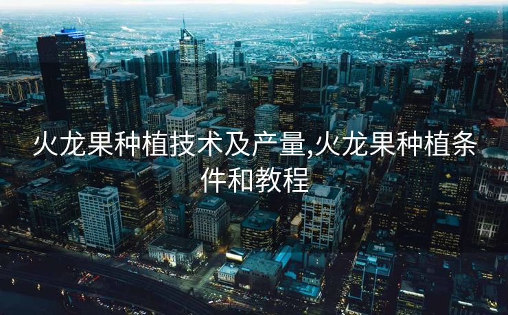 火龙果种植技术及产量,火龙果种植条件和教程