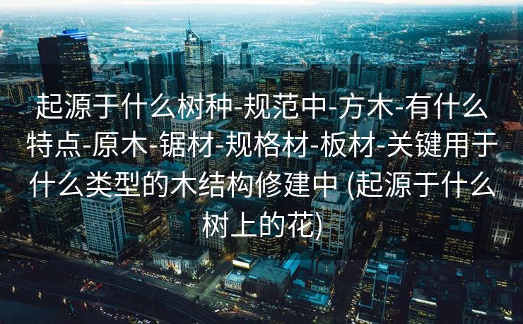 起源于什么树种-规范中-方木-有什么特点-原木-锯材-规格材-板材-关键用于什么类型的木结构修建中 (起源于什么树上的花)