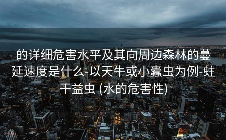 的详细危害水平及其向周边森林的蔓延速度是什么-以天牛或小蠹虫为例-蛀干益虫 (水的危害性)