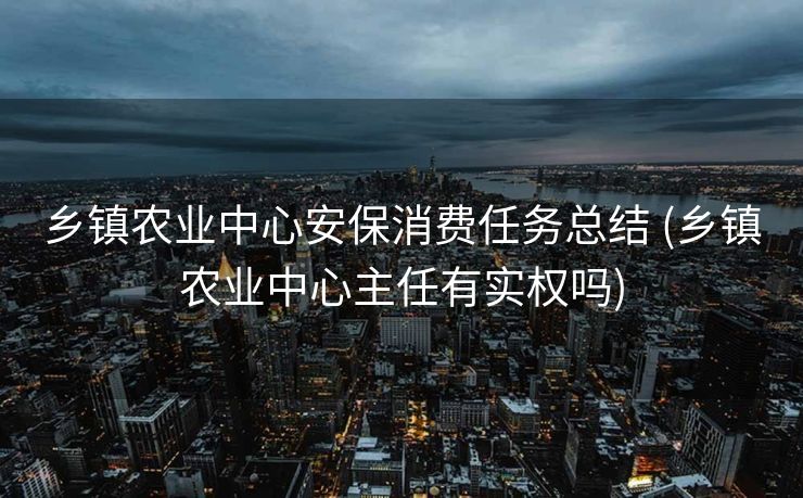 乡镇农业中心安保消费任务总结 (乡镇农业中心主任有实权吗)