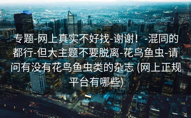 专题-网上真实不好找-谢谢！-混同的都行-但大主题不要脱离-花鸟鱼虫-请问有没有花鸟鱼虫类的杂志 (网上正规平台有哪些)