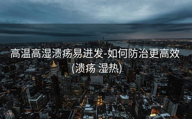 高温高湿溃疡易迸发-如何防治更高效 (溃疡 湿热)