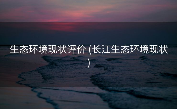 生态环境现状评价 (长江生态环境现状)