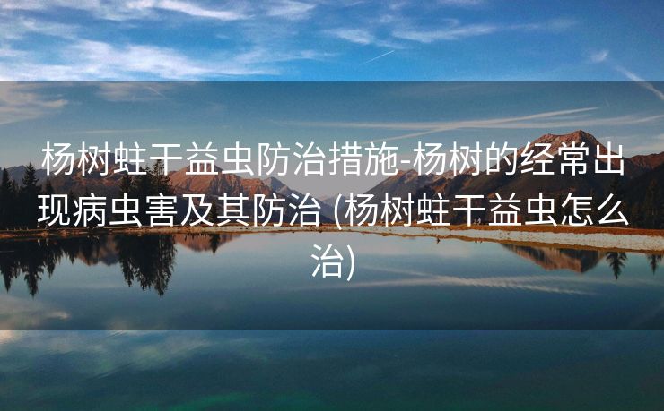 杨树蛀干益虫防治措施-杨树的经常出现病虫害及其防治 (杨树蛀干益虫怎么治)