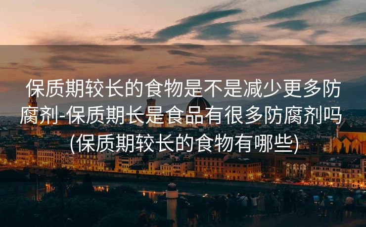 保质期较长的食物是不是减少更多防腐剂-保质期长是食品有很多防腐剂吗 (保质期较长的食物有哪些)