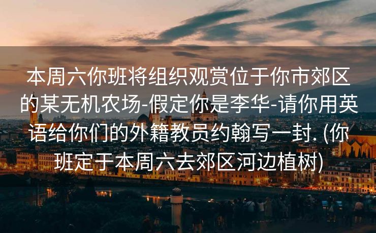 本周六你班将组织观赏位于你市郊区的某无机农场-假定你是李华-请你用英语给你们的外籍教员约翰写一封. (你班定于本周六去郊区河边植树)