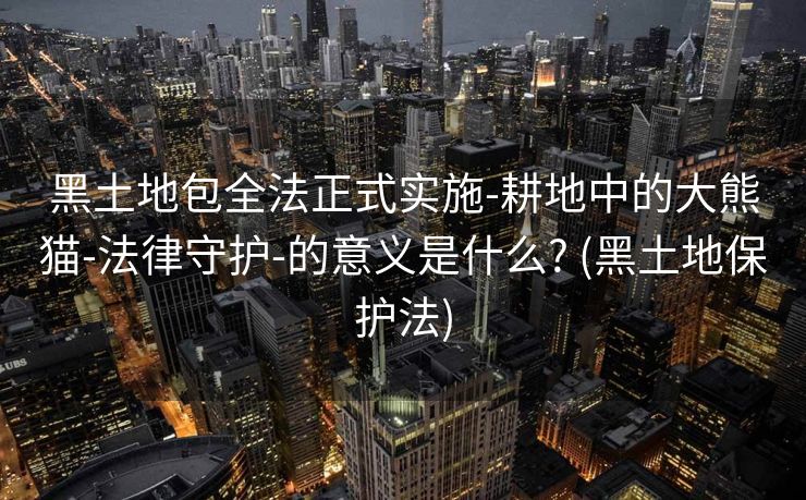 黑土地包全法正式实施-耕地中的大熊猫-法律守护-的意义是什么? (黑土地保护法)