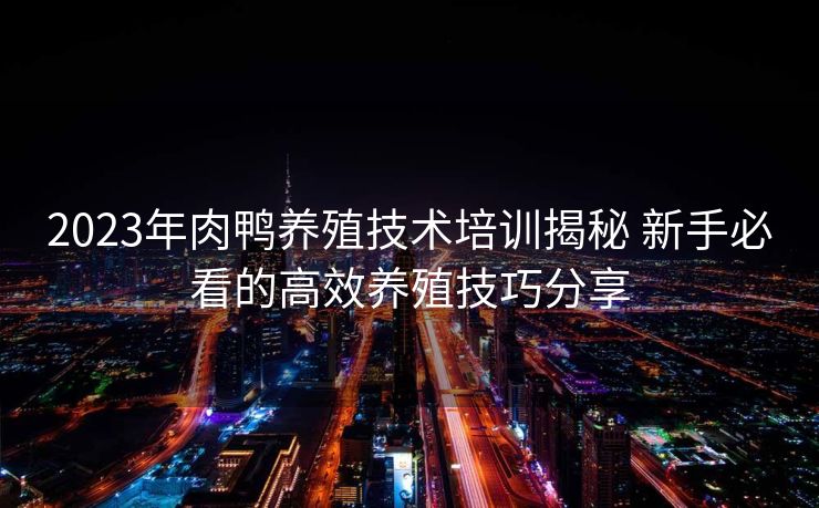 2023年肉鸭养殖技术培训揭秘 新手必看的高效养殖技巧分享