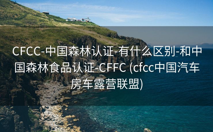 CFCC-中国森林认证-有什么区别-和中国森林食品认证-CFFC (cfcc中国汽车房车露营联盟)