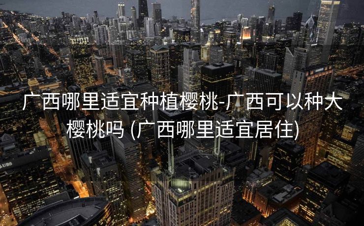 广西哪里适宜种植樱桃-广西可以种大樱桃吗 (广西哪里适宜居住)