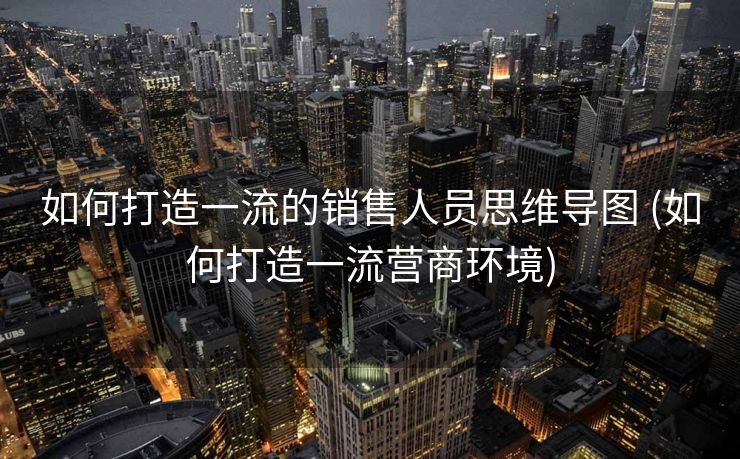 如何打造一流的销售人员思维导图 (如何打造一流营商环境)