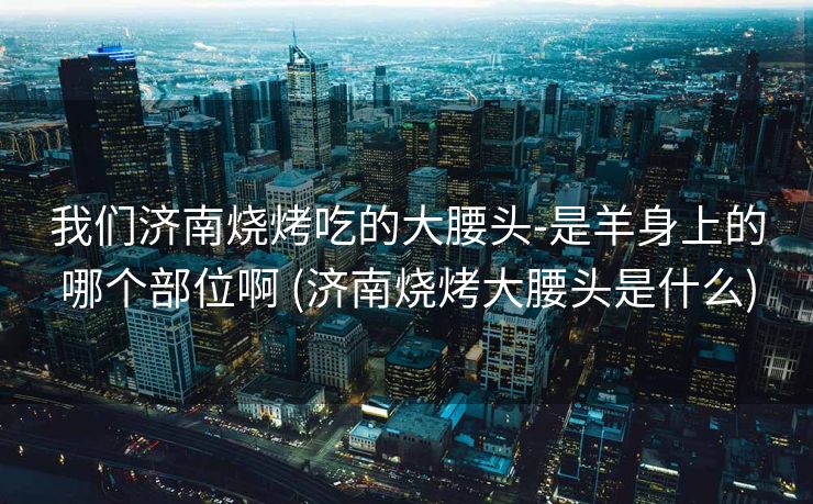 我们济南烧烤吃的大腰头-是羊身上的哪个部位啊 (济南烧烤大腰头是什么)