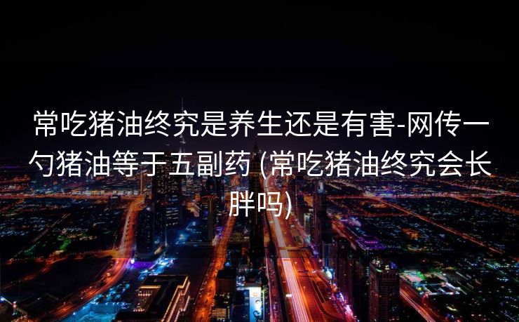 常吃猪油终究是养生还是有害-网传一勺猪油等于五副药 (常吃猪油终究会长胖吗)
