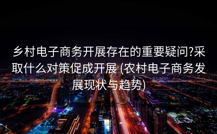 乡村电子商务开展存在的重要疑问?采取什么对策促成开展 (农村电子商务发展现状与趋势)