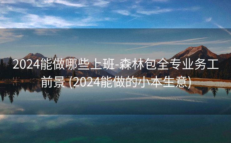 2024能做哪些上班-森林包全专业务工前景 (2024能做的小本生意)