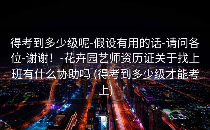 得考到多少级呢-假设有用的话-请问各位-谢谢！-花卉园艺师资历证关于找上班有什么协助吗 (得考到多少级才能考上)