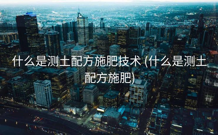 什么是测土配方施肥技术 (什么是测土配方施肥)