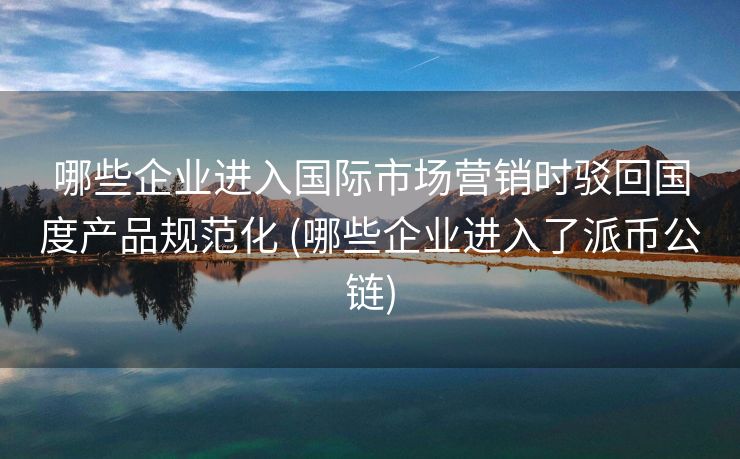哪些企业进入国际市场营销时驳回国度产品规范化 (哪些企业进入了派币公链)