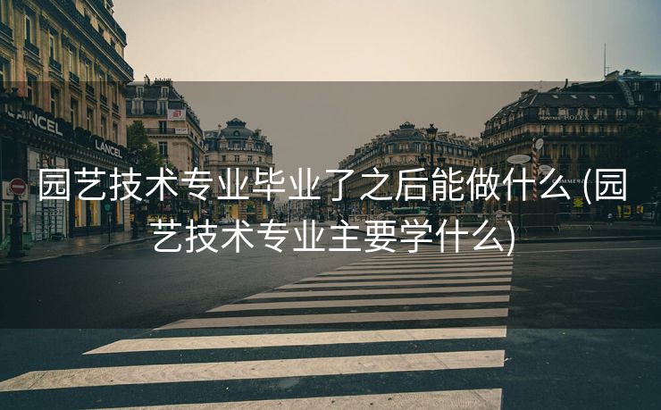 园艺技术专业毕业了之后能做什么 (园艺技术专业主要学什么)