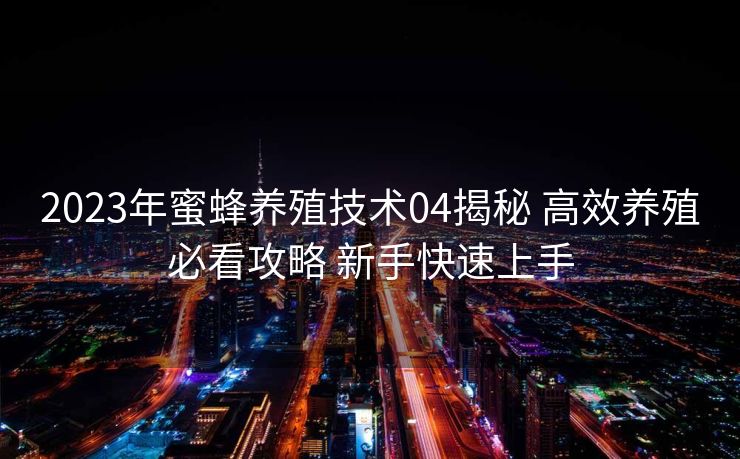 2023年蜜蜂养殖技术04揭秘 高效养殖必看攻略 新手快速上手