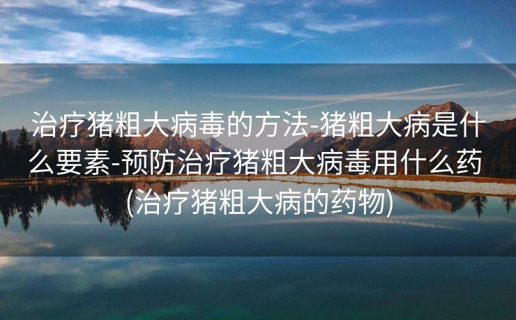 治疗猪粗大病毒的方法-猪粗大病是什么要素-预防治疗猪粗大病毒用什么药 (治疗猪粗大病的药物)