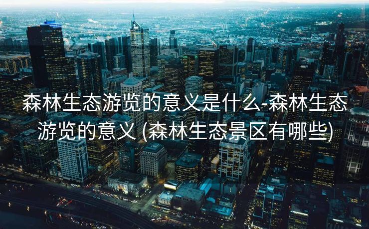 森林生态游览的意义是什么-森林生态游览的意义 (森林生态景区有哪些)