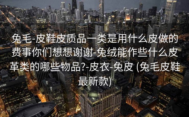 兔毛-皮鞋皮质品一类是用什么皮做的费事你们想想谢谢-兔绒能作些什么皮革类的哪些物品?-皮衣-兔皮 (兔毛皮鞋最新款)