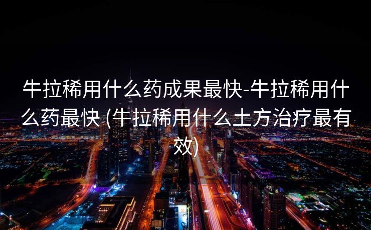 牛拉稀用什么药成果最快-牛拉稀用什么药最快 (牛拉稀用什么土方治疗最有效)