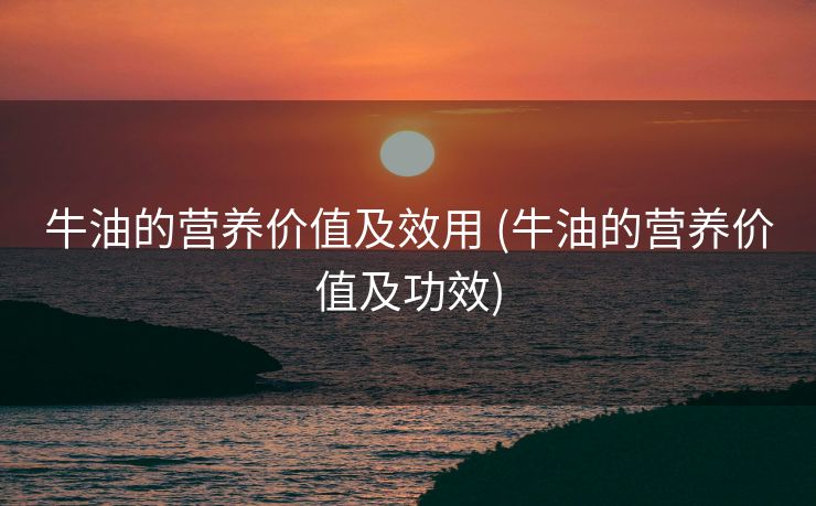牛油的营养价值及效用 (牛油的营养价值及功效)