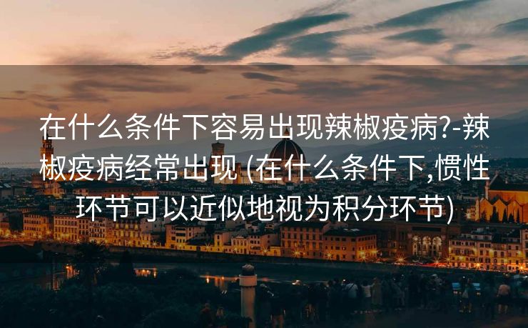 在什么条件下容易出现辣椒疫病?-辣椒疫病经常出现 (在什么条件下,惯性环节可以近似地视为积分环节)