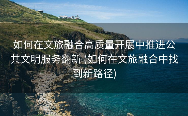 如何在文旅融合高质量开展中推进公共文明服务翻新 (如何在文旅融合中找到新路径)