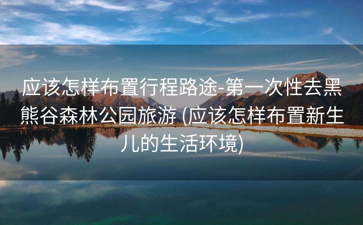 应该怎样布置行程路途-第一次性去黑熊谷森林公园旅游 (应该怎样布置新生儿的生活环境)