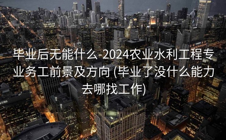 毕业后无能什么-2024农业水利工程专业务工前景及方向 (毕业了没什么能力去哪找工作)