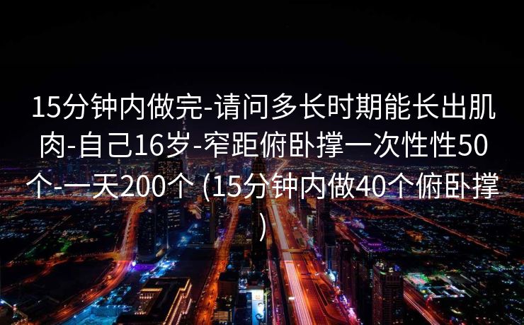 15分钟内做完-请问多长时期能长出肌肉-自己16岁-窄距俯卧撑一次性性50个-一天200个 (15分钟内做40个俯卧撑)