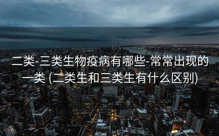 二类-三类生物疫病有哪些-常常出现的一类 (二类生和三类生有什么区别)