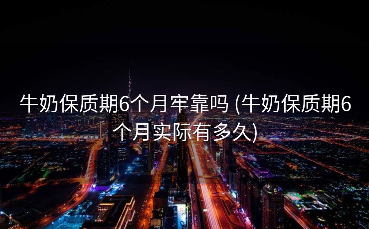 牛奶保质期6个月牢靠吗 (牛奶保质期6个月实际有多久)