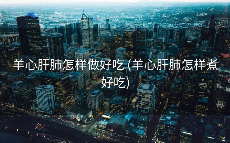 羊心肝肺怎样做好吃 (羊心肝肺怎样煮好吃)