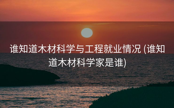 谁知道木材科学与工程就业情况 (谁知道木材科学家是谁)