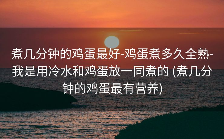 煮几分钟的鸡蛋最好-鸡蛋煮多久全熟-我是用冷水和鸡蛋放一同煮的 (煮几分钟的鸡蛋最有营养)
