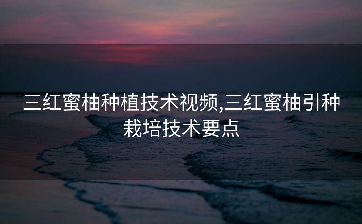 三红蜜柚种植技术视频,三红蜜柚引种栽培技术要点