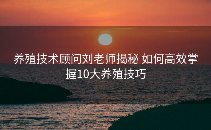 养殖技术顾问刘老师揭秘 如何高效掌握10大养殖技巧