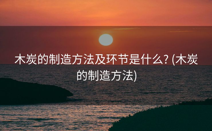 木炭的制造方法及环节是什么? (木炭的制造方法)
