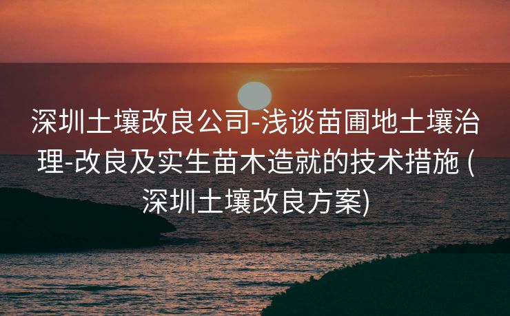 深圳土壤改良公司-浅谈苗圃地土壤治理-改良及实生苗木造就的技术措施 (深圳土壤改良方案)