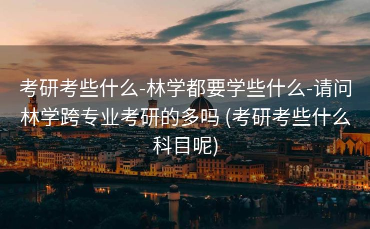 考研考些什么-林学都要学些什么-请问林学跨专业考研的多吗 (考研考些什么科目呢)
