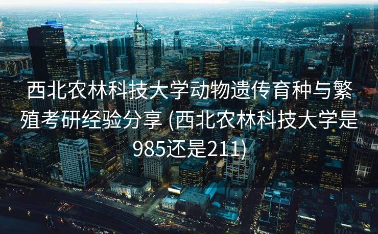 西北农林科技大学动物遗传育种与繁殖考研经验分享 (西北农林科技大学是985还是211)