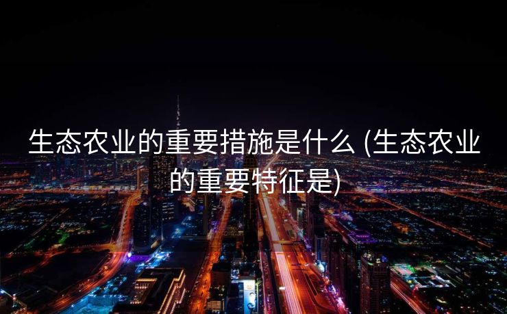 生态农业的重要措施是什么 (生态农业的重要特征是)