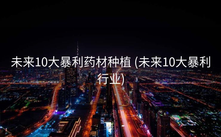 未来10大暴利药材种植 (未来10大暴利行业)