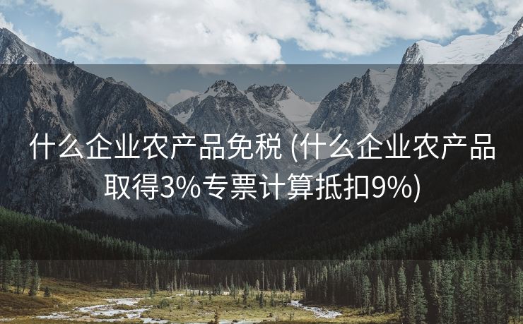 什么企业农产品免税 (什么企业农产品取得3%专票计算抵扣9%)