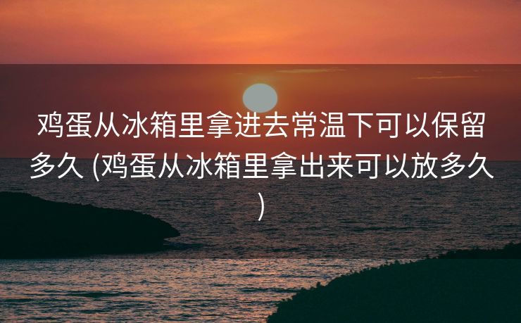 鸡蛋从冰箱里拿进去常温下可以保留多久 (鸡蛋从冰箱里拿出来可以放多久)